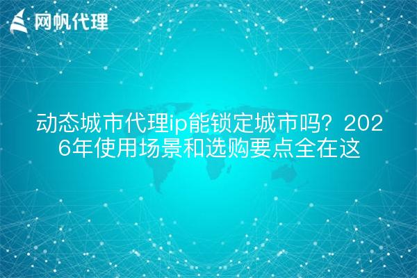 动态城市代理ip能锁定城市吗?2026年使用场景和选购要点全在这