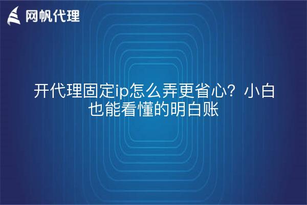 开代理固定ip怎么弄更省心?小白也能看懂的明白账