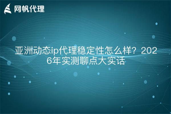 亚洲动态ip代理稳定性怎么样?2026年实测聊点大实话