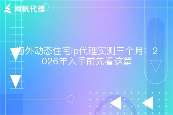 海外动态住宅ip代理实测三个月：2026年入手前先看这篇