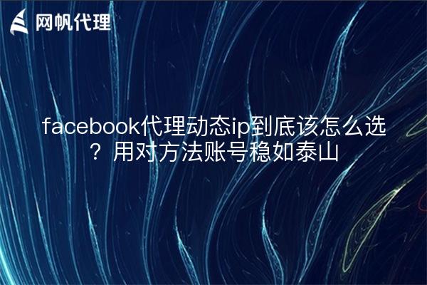 facebook代理动态ip到底该怎么选？用对方法账号稳如泰山