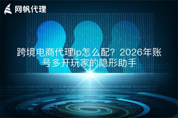 跨境电商代理ip怎么配？2026年账号多开玩家的隐形助手