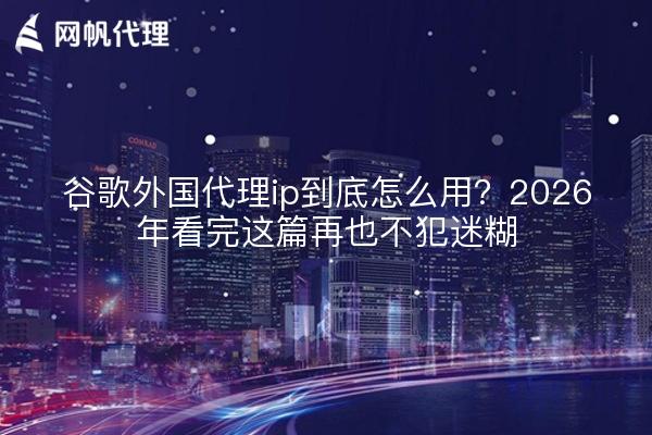 谷歌外国代理ip到底怎么用？2026年看完这篇再也不犯迷糊