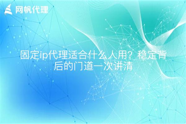 固定ip代理适合什么人用?稳定背后的门道一次讲清