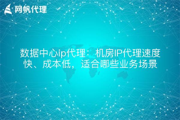 数据中心ip代理：机房IP代理速度快、成本低，适合哪些业务场景