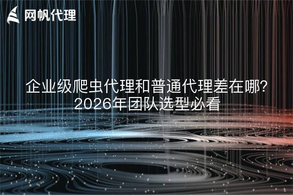 企业级爬虫代理和普通代理差在哪？2026年团队选型必看