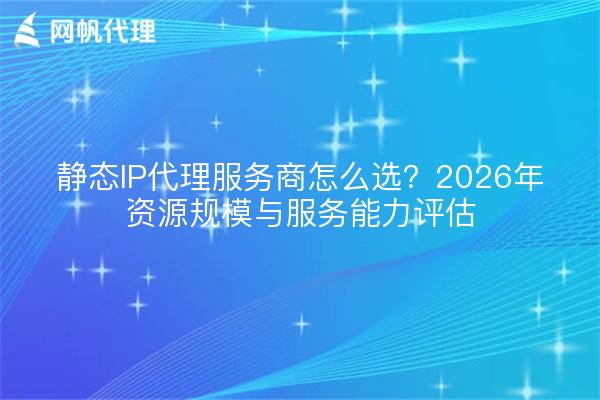 静态IP代理服务商怎么选？2026年资源规模与服务能力评估