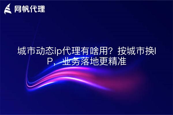城市动态ip代理有啥用？按城市换IP，业务落地更精准